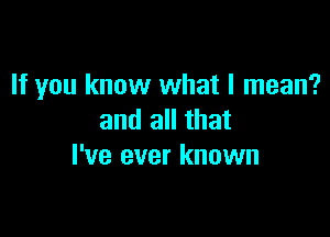 If you know what I mean?

and all that
I've ever known