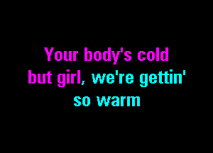 Your body's cold

but girl, we're gettin'
so warm