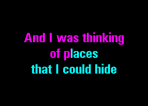 And I was thinking

of places
that I could hide