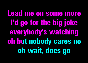 Lead me on some more
I'd go for the big ioke
everybody's watching

oh but nobody cares no

oh wait, does go