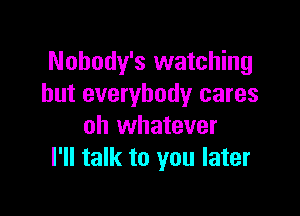 Nohody's watching
but everybody cares

oh whatever
I'll talk to you later