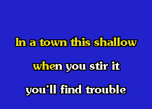 In a town this shallow

when you stir it

you'll find trouble