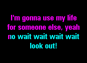 I'm gonna use my life
for someone else, yeah
no wait wait wait wait

look out!