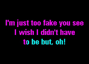 I'm just too fake you see

I wish I didn't have
to be but. oh!