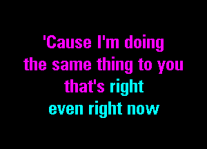 'Cause I'm doing
the same thing to you

that's right
even right now