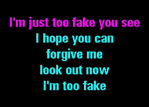 I'm just too fake you see
I hope you can

forgive me
look out now
I'm too fake