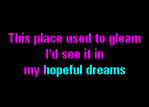 This place used to gleam

I'd see it in
my hopeful dreams