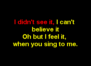 I didn't see it, I can't
believe it

Oh but I feel it,
when you sing to me.