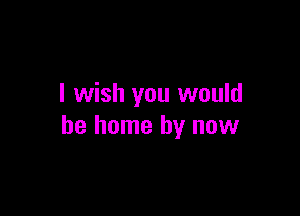 I wish you would

be home by now