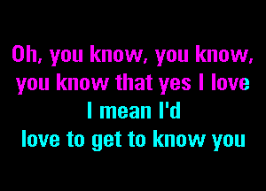 Oh, you know, you know,
you know that yes I love

I mean I'd
love to get to know you