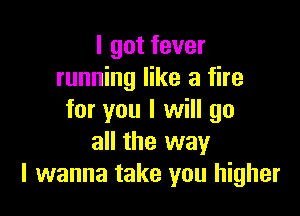 I got fever
running like a fire

for you I will go
all the way
I wanna take you higher