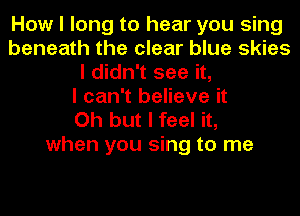 How I long to hear you sing
beneath the clear blue skies
I didn't see it,

I can't believe it

Oh but I feel it,
when you sing to me