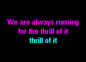 We are always running

for the thrill of it
thrill of it