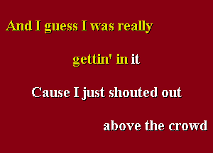 And I guess I was really

gettin' in it
Cause I just shouted out

above the crowd