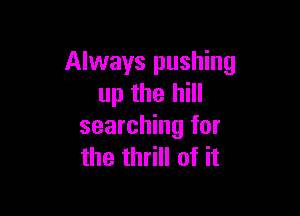 Always pushing
up the hill

searching for
the thrill of it