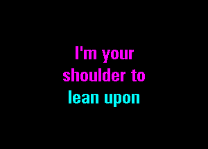 I'm your

shoulder to
lean upon