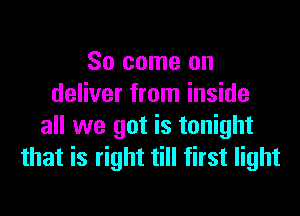 So come on
deliver from inside

all we got is tonight
that is right till first light