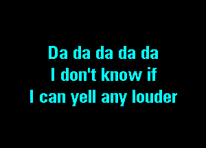 03 da da da da

I don't know if
I can yell any louder