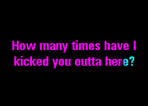 How many times have I

kicked you outta here?