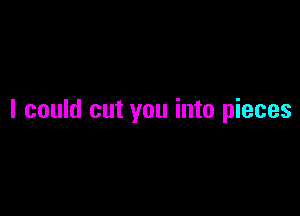 I could cut you into pieces