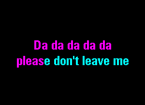 Da da da da da

please don't leave me