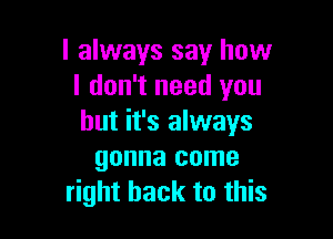 I always say how
I don't need you

but it's always
gonna come
right back to this