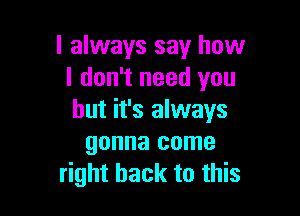 I always say how
I don't need you

but it's always
gonna come
right back to this