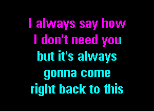 I always say how
I don't need you

but it's always
gonna come
right back to this