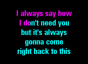 I always say how
I don't need you

but it's always
gonna come
right back to this