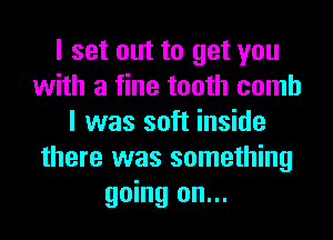 I set out to get you
with a fine tooth comb
I was soft inside
there was something
going on...