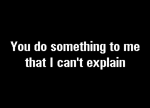 You do something to me

that I can't explain