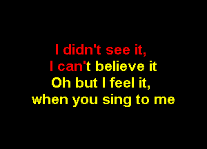 I didn't see it,
I can't believe it

Oh but I feel it,
when you sing to me