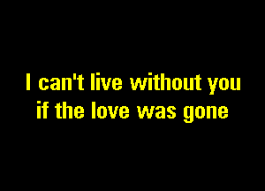 I can't live without you

if the love was gone