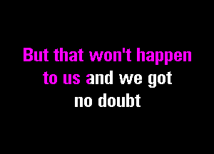 But that won't happen

to us and we got
no doubt