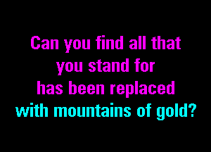 Can you find all that
you stand for

has been replaced
with mountains of gold?