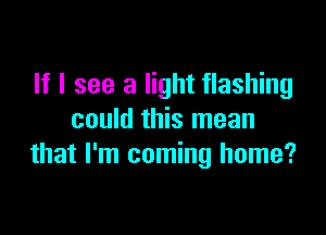 If I see a light flashing

could this mean
that I'm coming home?