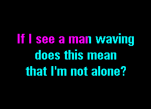 If I see a man waving

does this mean
that I'm not alone?