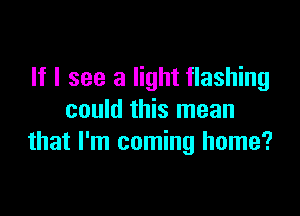 If I see a light flashing

could this mean
that I'm coming home?