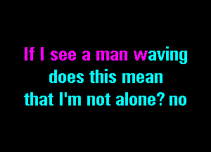 If I see a man waving

does this mean
that I'm not alone? no