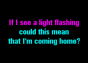 If I see a light flashing

could this mean
that I'm coming home?