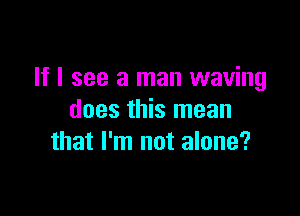 If I see a man waving

does this mean
that I'm not alone?