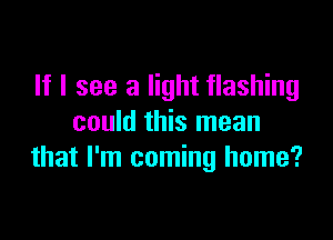 If I see a light flashing

could this mean
that I'm coming home?