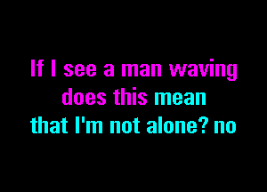 If I see a man waving

does this mean
that I'm not alone? no