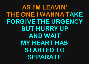 AS I'M LEAVIN'

THE ONE I WANNA TAKE
FORGIVE THE URGENCY
BUT HURRY UP
AND WAIT
MY HEART HAS
STARTED T0
SEPARATE