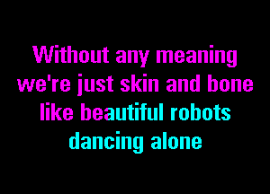 Without any meaning
we're iust skin and bone
like beautiful robots
dancing alone