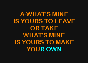 A-WHAT'S MINE
IS YOURS TO LEAVE
OR TAKE

WHAT'S MINE
IS YOURS TO MAKE
YOUR OWN