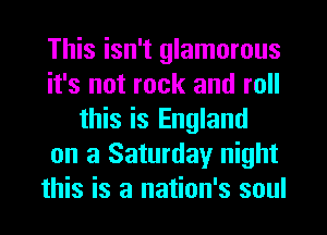 This isn't glamorous
it's not rock and roll
this is England
on a Saturday night
this is a nation's soul