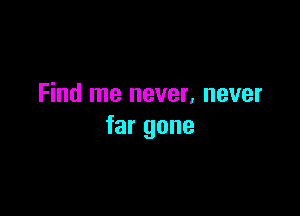 Find me never, never

far gone