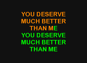 YOU DESERVE
MUCH BETTER
THAN ME

YOU DESERVE
MUCH BETTER
THAN ME