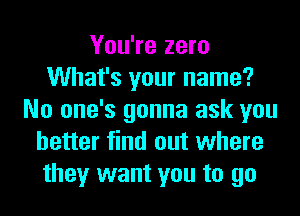 You're zero
What's your name?
No one's gonna ask you
better find out where
they want you to go